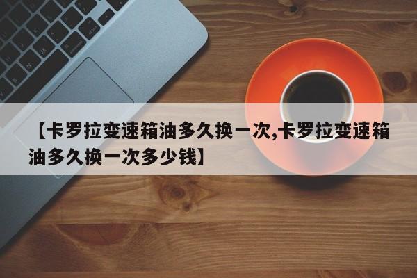 【卡罗拉变速箱油多久换一次,卡罗拉变速箱油多久换一次多少钱】