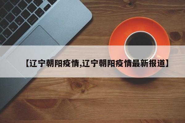 【辽宁朝阳疫情,辽宁朝阳疫情最新报道】