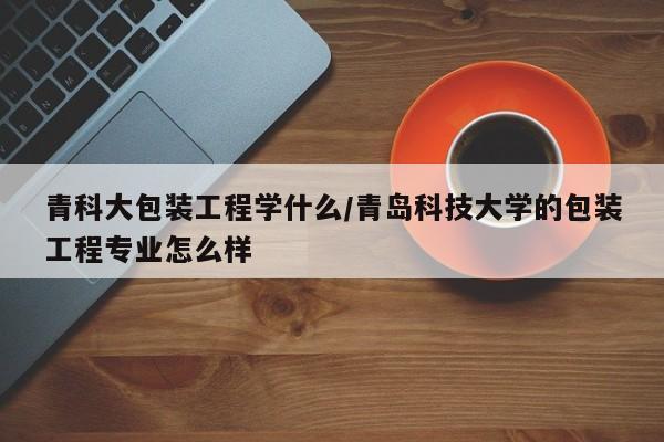 青科大包装工程学什么/青岛科技大学的包装工程专业怎么样