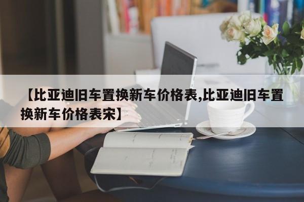 【比亚迪旧车置换新车价格表,比亚迪旧车置换新车价格表宋】