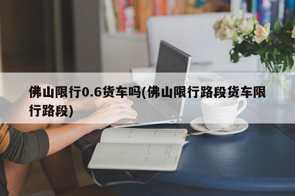 佛山限行0.6货车吗(佛山限行路段货车限行路段)