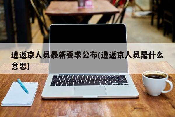 进返京人员最新要求公布(进返京人员是什么意思)