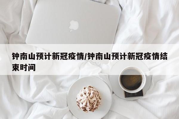 钟南山预计新冠疫情/钟南山预计新冠疫情结束时间