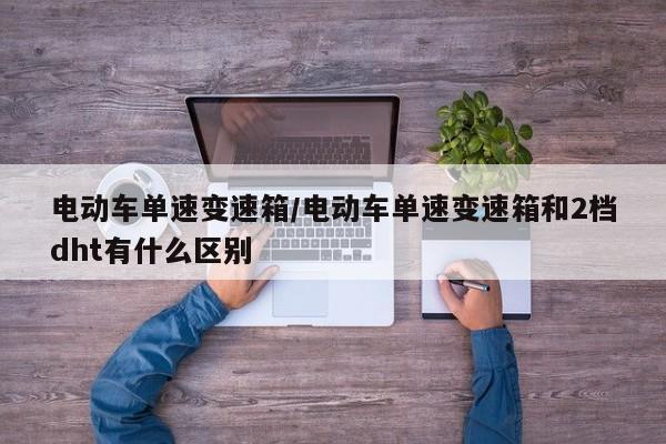 电动车单速变速箱/电动车单速变速箱和2档dht有什么区别