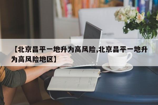 【北京昌平一地升为高风险,北京昌平一地升为高风险地区】