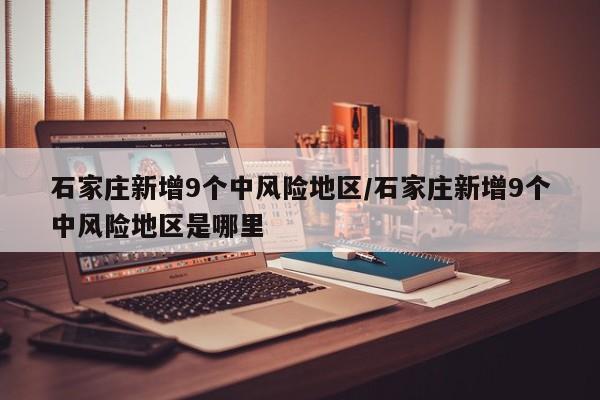 石家庄新增9个中风险地区/石家庄新增9个中风险地区是哪里