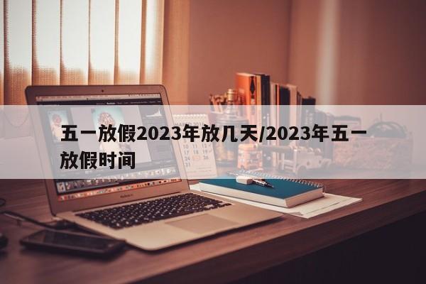 五一放假2023年放几天/2023年五一放假时间