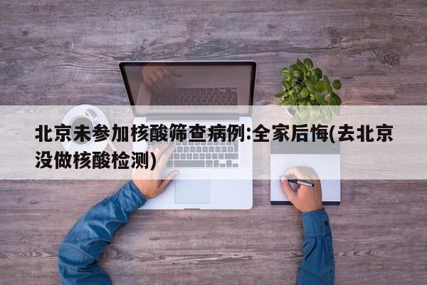 北京未参加核酸筛查病例:全家后悔(去北京没做核酸检测)
