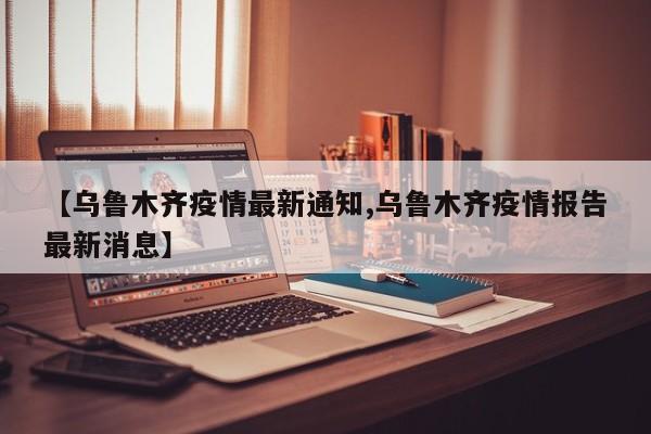 【乌鲁木齐疫情最新通知,乌鲁木齐疫情报告最新消息】