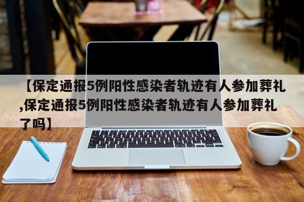 【保定通报5例阳性感染者轨迹有人参加葬礼,保定通报5例阳性感染者轨迹有人参加葬礼了吗】