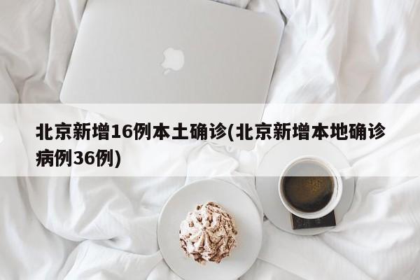 北京新增16例本土确诊(北京新增本地确诊病例36例)