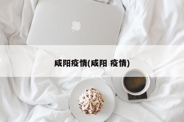 咸阳疫情(咸阳 疫情)