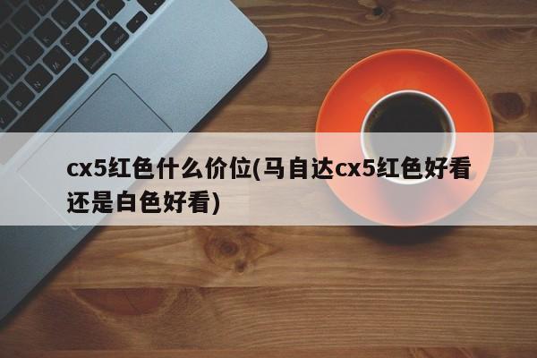 cx5红色什么价位(马自达cx5红色好看还是白色好看)