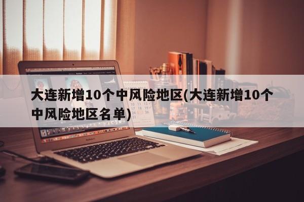 大连新增10个中风险地区(大连新增10个中风险地区名单)