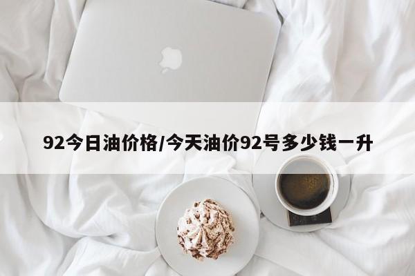 92今日油价格/今天油价92号多少钱一升
