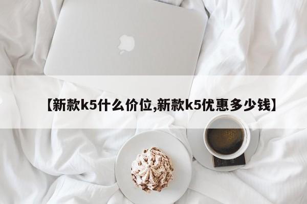 【新款k5什么价位,新款k5优惠多少钱】