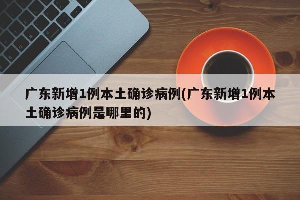 广东新增1例本土确诊病例(广东新增1例本土确诊病例是哪里的)