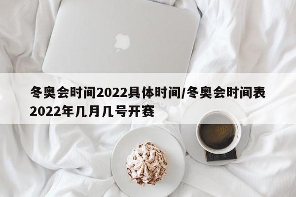 冬奥会时间2022具体时间/冬奥会时间表2022年几月几号开赛