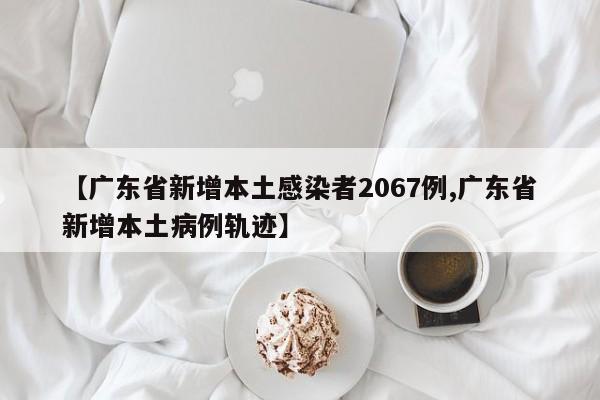 【广东省新增本土感染者2067例,广东省新增本土病例轨迹】