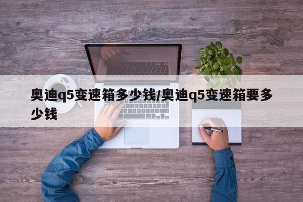 奥迪q5变速箱多少钱/奥迪q5变速箱要多少钱