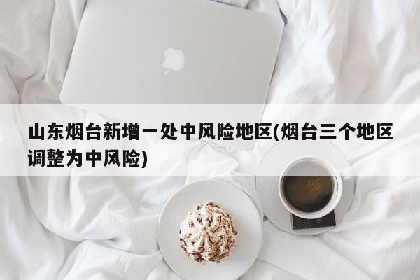 山东烟台新增一处中风险地区(烟台三个地区调整为中风险)
