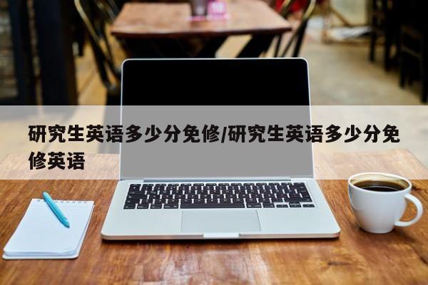 研究生英语多少分免修/研究生英语多少分免修英语
