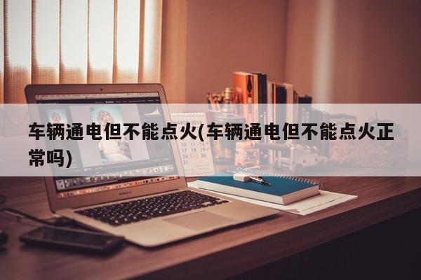 车辆通电但不能点火(车辆通电但不能点火正常吗)