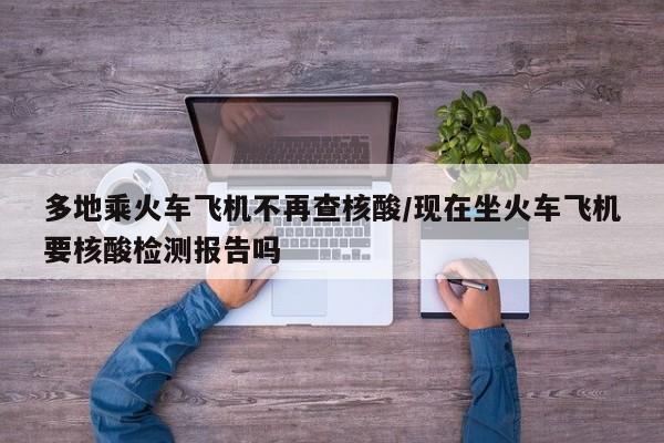 多地乘火车飞机不再查核酸/现在坐火车飞机要核酸检测报告吗