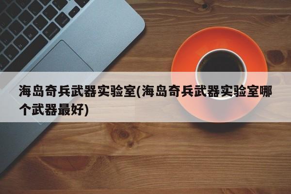 海岛奇兵武器实验室(海岛奇兵武器实验室哪个武器最好)