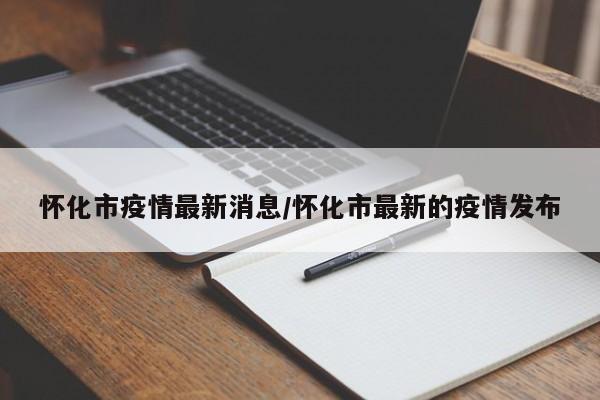 怀化市疫情最新消息/怀化市最新的疫情发布