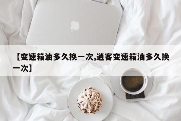 【变速箱油多久换一次,逍客变速箱油多久换一次】