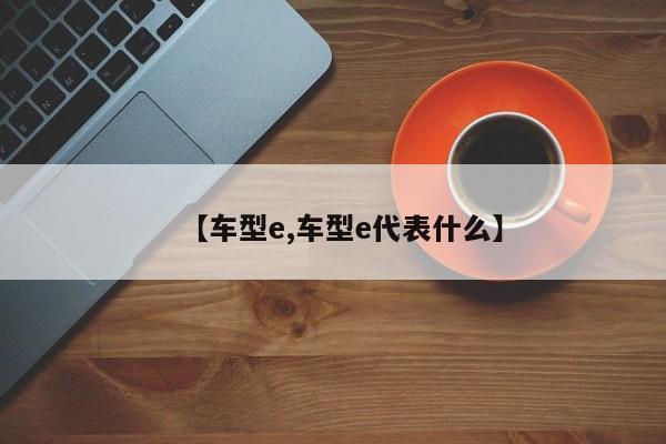 【车型e,车型e代表什么】