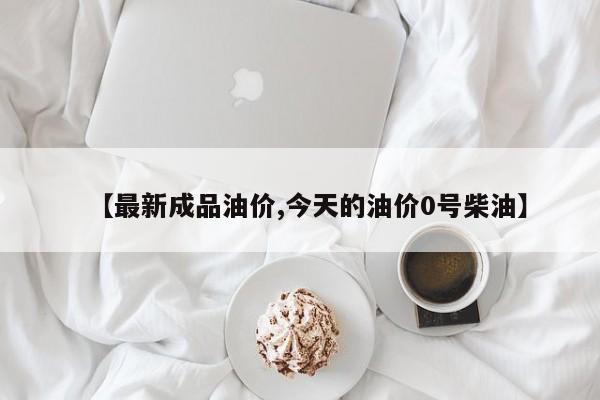 【最新成品油价,今天的油价0号柴油】