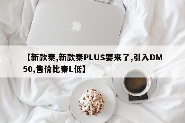 【新款秦,新款秦PLUS要来了,引入DM50,售价比秦L低】