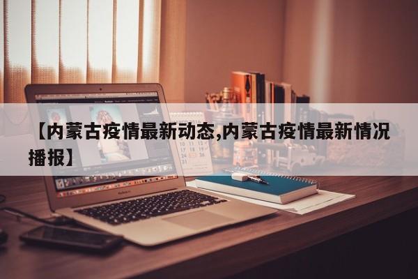 【内蒙古疫情最新动态,内蒙古疫情最新情况播报】