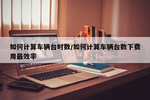 如何计算车辆台时数/如何计算车辆台数下费用最效率
