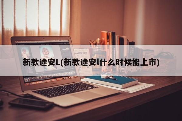 新款途安L(新款途安l什么时候能上市)
