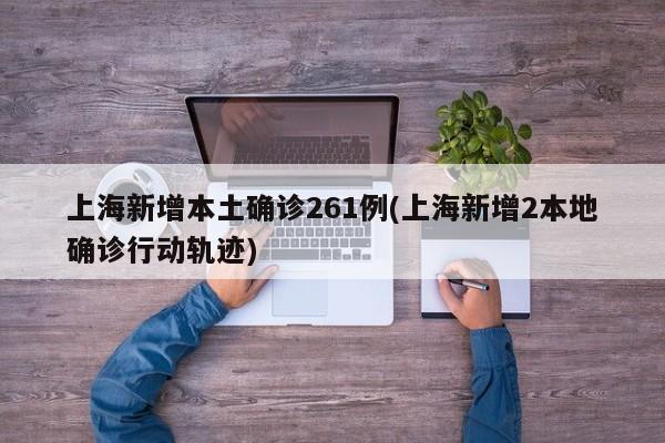 上海新增本土确诊261例(上海新增2本地确诊行动轨迹)