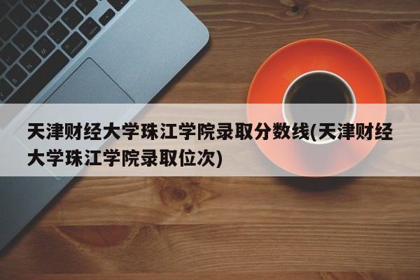 天津财经大学珠江学院录取分数线(天津财经大学珠江学院录取位次)