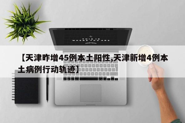 【天津昨增45例本土阳性,天津新增4例本土病例行动轨迹】