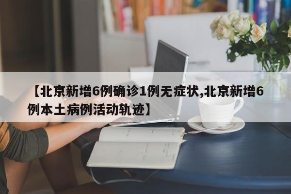 【北京新增6例确诊1例无症状,北京新增6例本土病例活动轨迹】