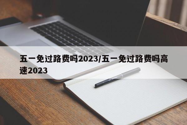五一免过路费吗2023/五一免过路费吗高速2023