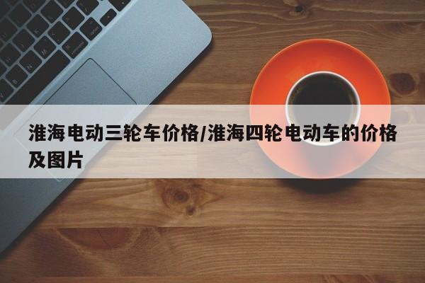 淮海电动三轮车价格/淮海四轮电动车的价格及图片