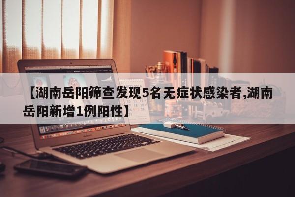 【湖南岳阳筛查发现5名无症状感染者,湖南岳阳新增1例阳性】
