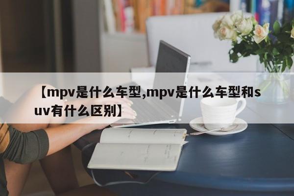 【mpv是什么车型,mpv是什么车型和suv有什么区别】