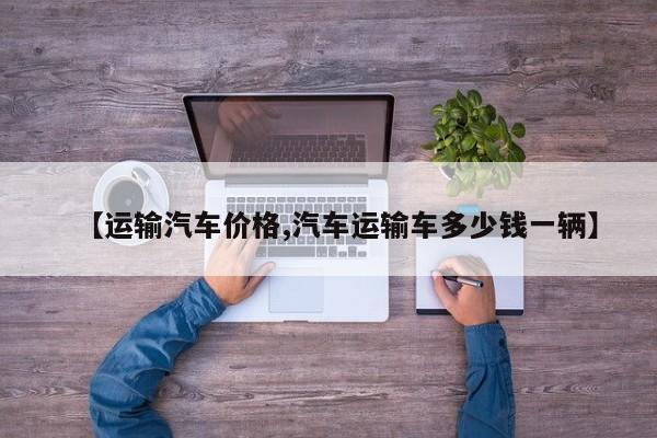 【运输汽车价格,汽车运输车多少钱一辆】
