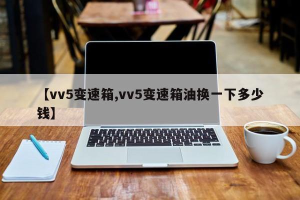 【vv5变速箱,vv5变速箱油换一下多少钱】