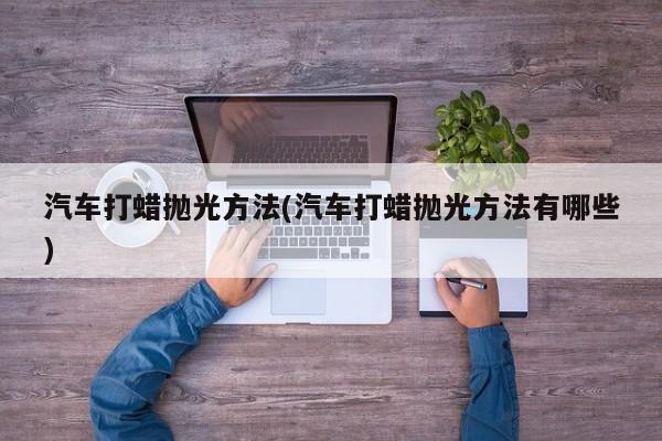 汽车打蜡抛光方法(汽车打蜡抛光方法有哪些)
