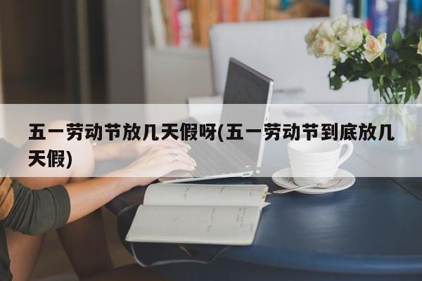 五一劳动节放几天假呀(五一劳动节到底放几天假)