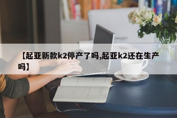 【起亚新款k2停产了吗,起亚k2还在生产吗】